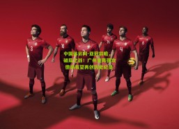 中国体彩网-亚冠前瞻，破局之战！广州变阵强攻 德扬有望再创历史纪录