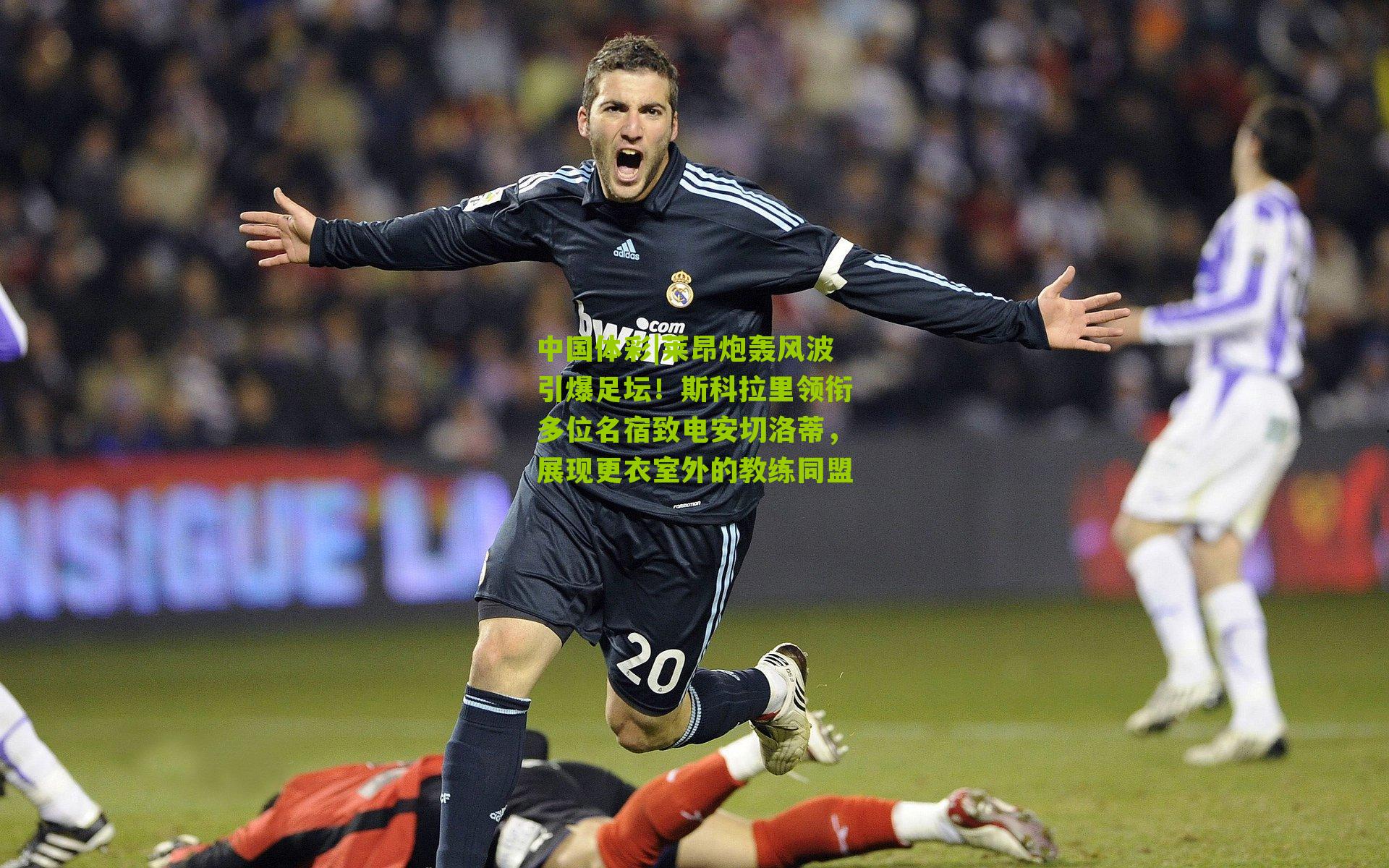 莱昂炮轰风波引爆足坛!斯科拉里领衔多位名宿致电安切洛蒂,展现更衣室外的教练同盟